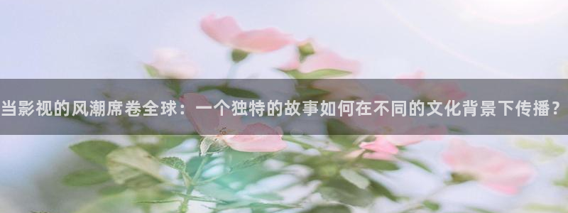 樱桃视频在线观看入口app：当影视的风潮席卷全球：一个独特的故事如何在不同的文化背景下传播？